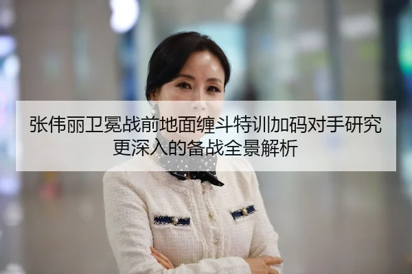 张伟丽卫冕战前地面缠斗特训加码对手研究更深入的备战全景解析