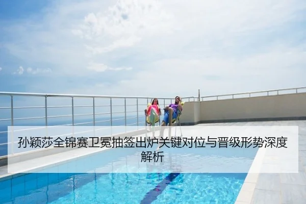 孙颖莎全锦赛卫冕抽签出炉关键对位与晋级形势深度解析