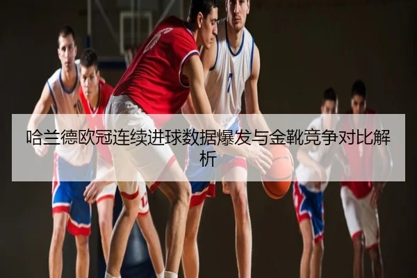 哈兰德欧冠连续进球数据爆发与金靴竞争对比解析